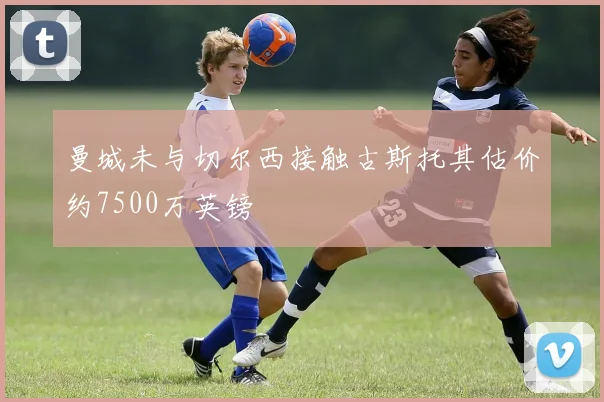 曼城未与切尔西接触古斯托其估价约7500万英镑