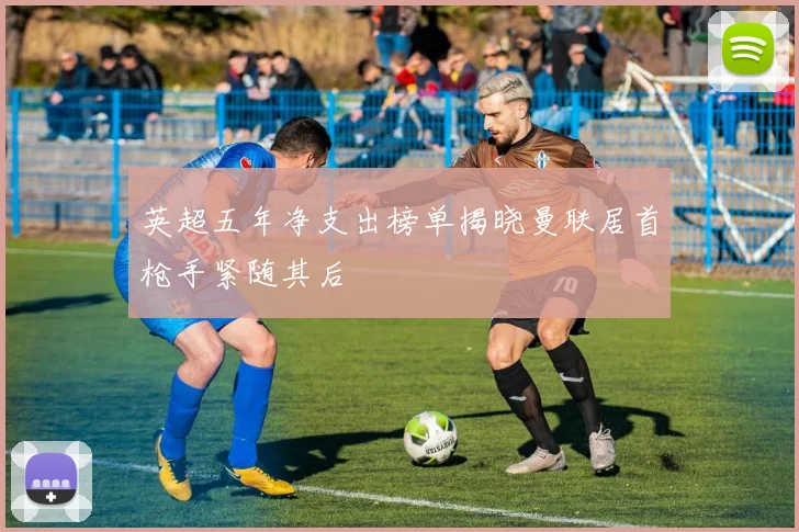 英超五年净支出榜单揭晓曼联居首枪手紧随其后