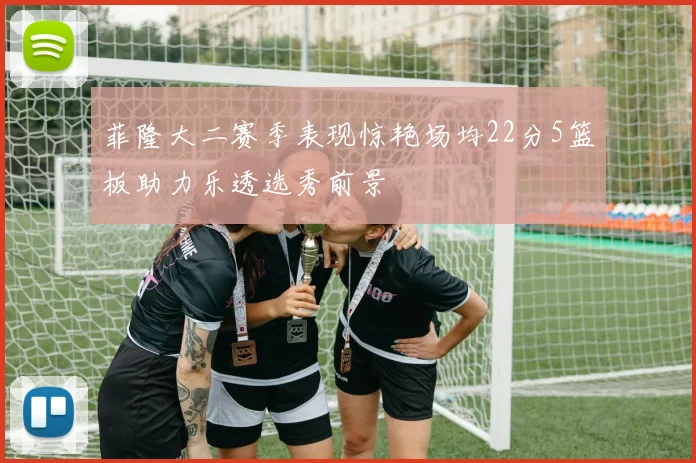 菲隆大二赛季表现惊艳场均22分5篮板助力乐透选秀前景