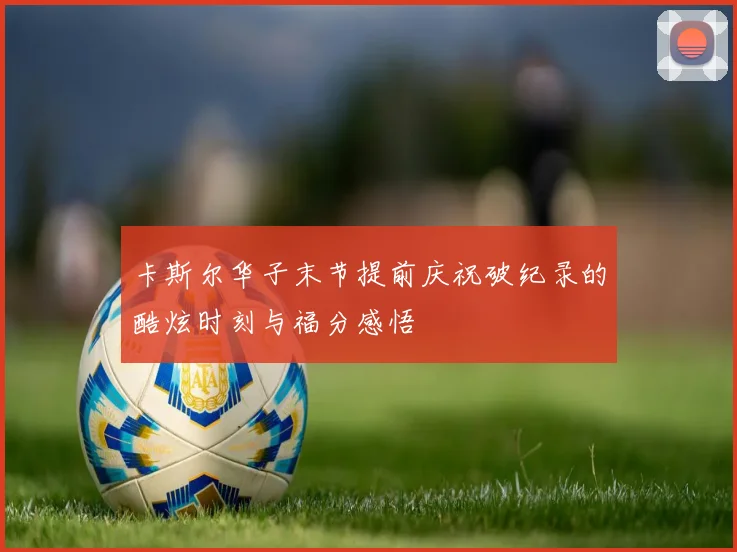 卡斯尔华子末节提前庆祝破纪录的酷炫时刻与福分感悟