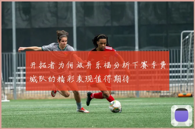 开拓者为何放弃乐福分析下赛季费城队的精彩表现值得期待