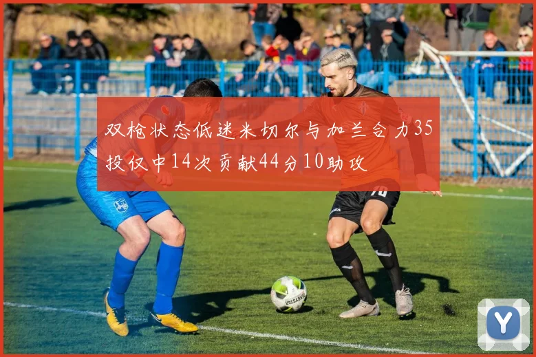 双枪状态低迷米切尔与加兰合力35投仅中14次贡献44分10助攻