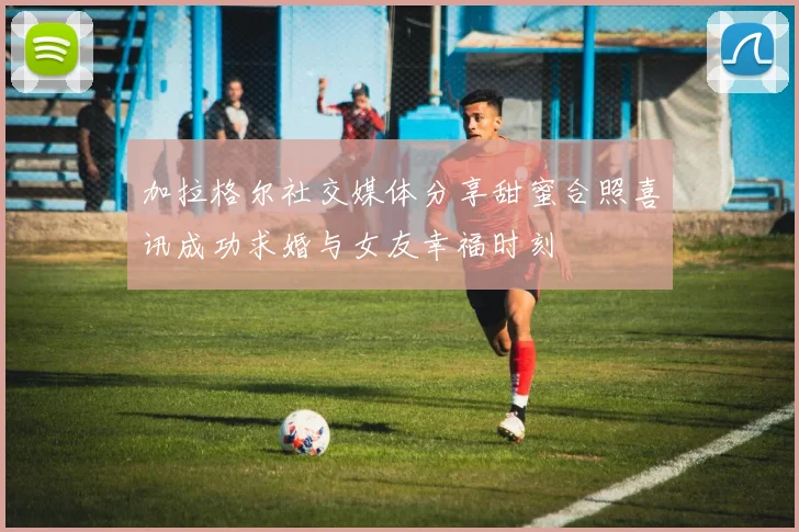 加拉格尔社交媒体分享甜蜜合照喜讯成功求婚与女友幸福时刻