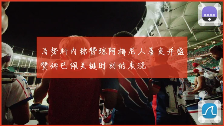 马努科内称赞琼阿梅尼人善良并盛赞姆巴佩关键时刻的表现