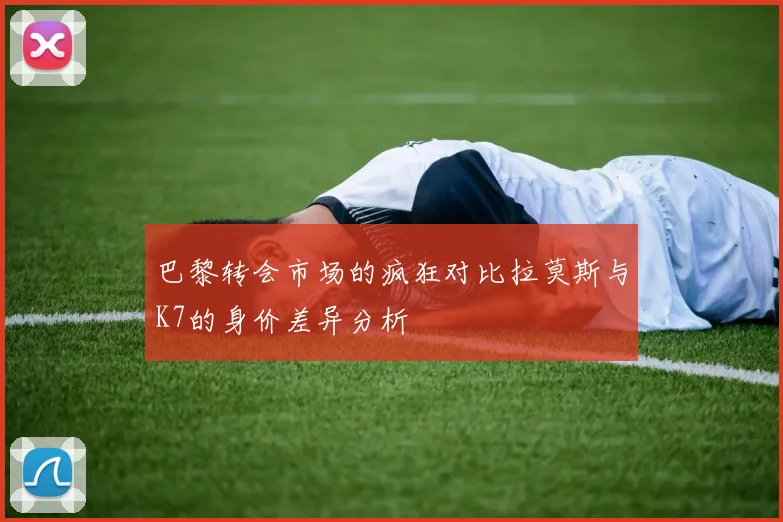 巴黎转会市场的疯狂对比拉莫斯与K7的身价差异分析