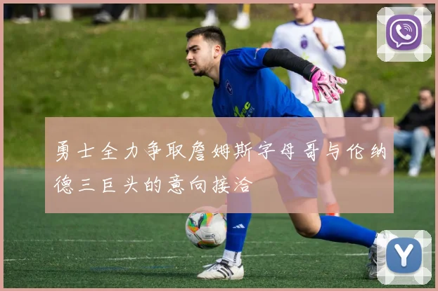 勇士全力争取詹姆斯字母哥与伦纳德三巨头的意向接洽