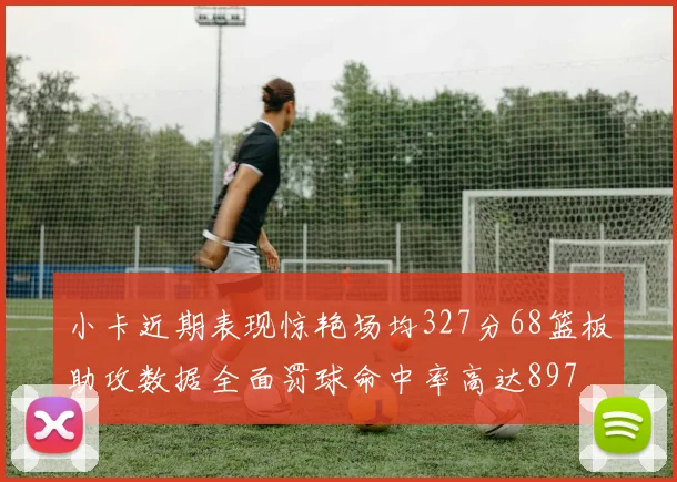 小卡近期表现惊艳场均327分68篮板助攻数据全面罚球命中率高达897