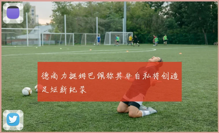 德尚力挺姆巴佩称其非自私将创造足坛新纪录