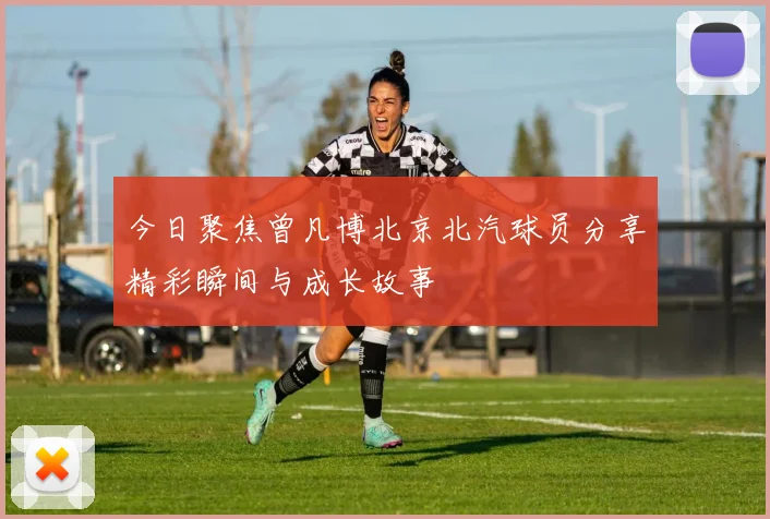 今日聚焦曾凡博北京北汽球员分享精彩瞬间与成长故事