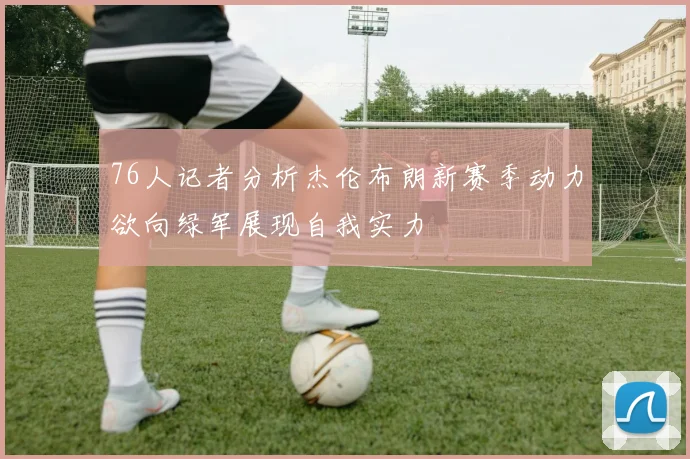 76人记者分析杰伦布朗新赛季动力欲向绿军展现自我实力