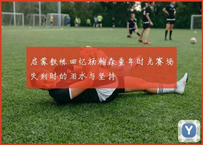启蒙教练回忆杨瀚森童年时光赛场失利时的泪水与坚持