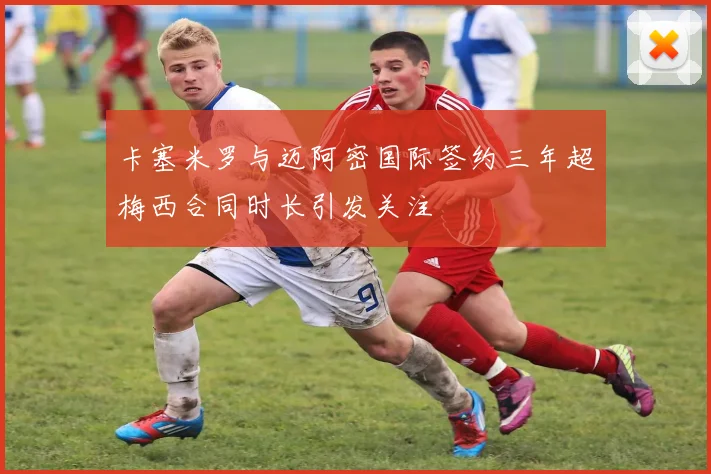 卡塞米罗与迈阿密国际签约三年超梅西合同时长引发关注