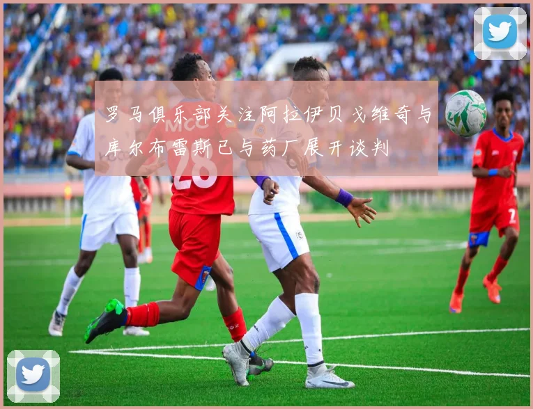 罗马俱乐部关注阿拉伊贝戈维奇与库尔布雷斯已与药厂展开谈判