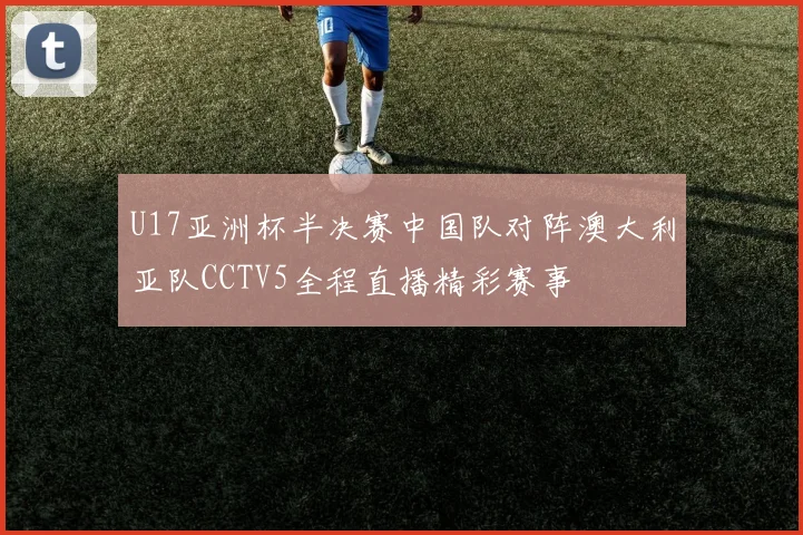 U17亚洲杯半决赛中国队对阵澳大利亚队CCTV5全程直播精彩赛事