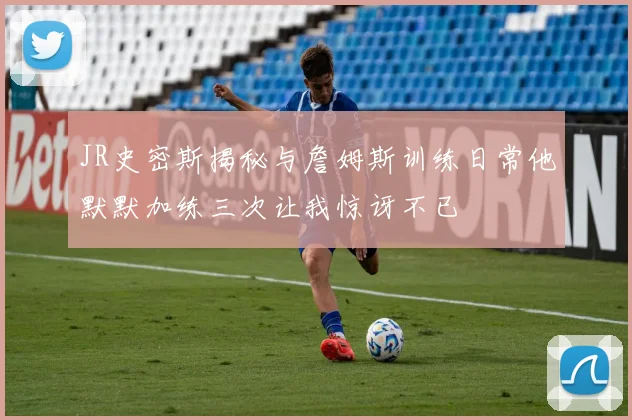 JR史密斯揭秘与詹姆斯训练日常他默默加练三次让我惊讶不已