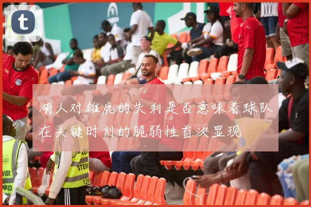 湖人对雄鹿的失利是否意味着球队在关键时刻的脆弱性首次显现