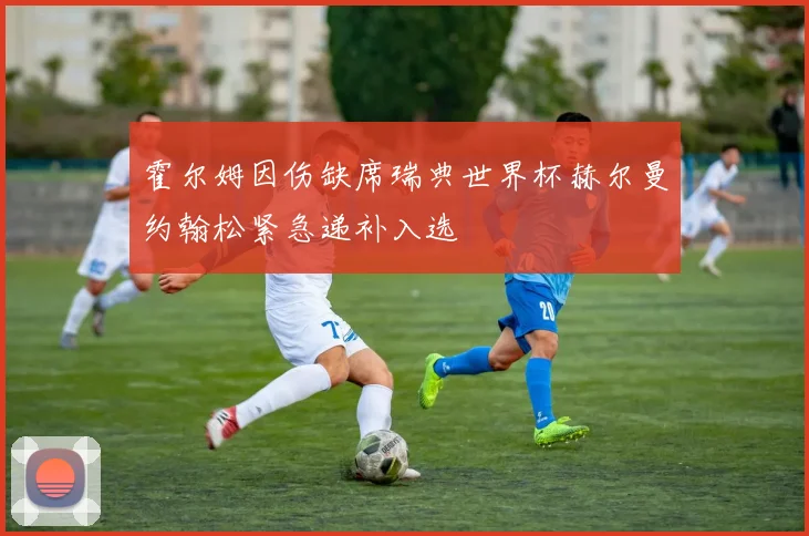 霍尔姆因伤缺席瑞典世界杯赫尔曼约翰松紧急递补入选