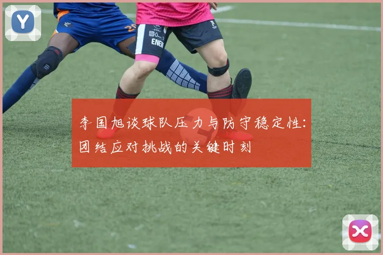 李国旭谈球队压力与防守稳定性：团结应对挑战的关键时刻