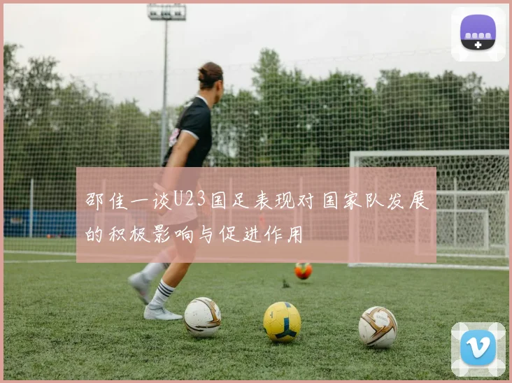 邵佳一谈U23国足表现对国家队发展的积极影响与促进作用