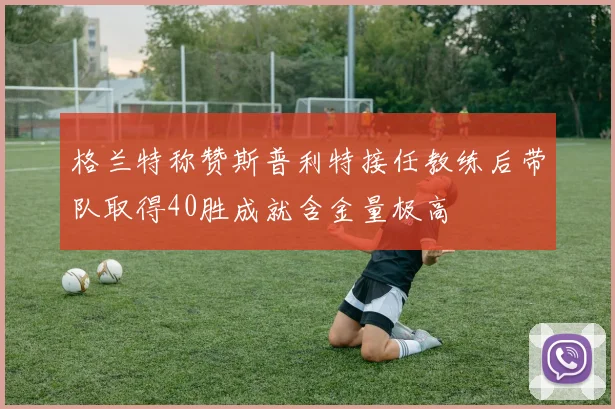 格兰特称赞斯普利特接任教练后带队取得40胜成就含金量极高