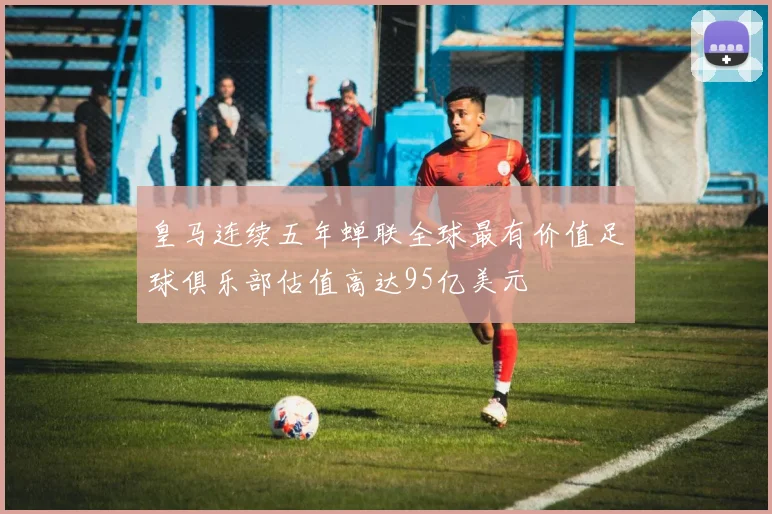 皇马连续五年蝉联全球最有价值足球俱乐部估值高达95亿美元