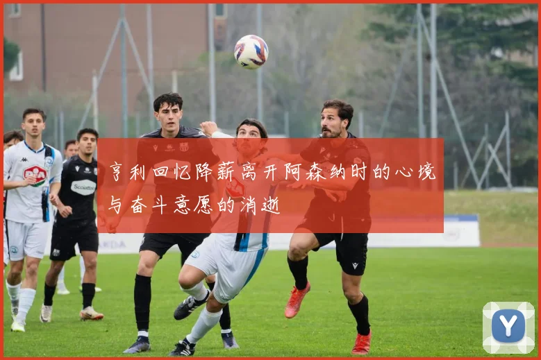 亨利回忆降薪离开阿森纳时的心境与奋斗意愿的消逝