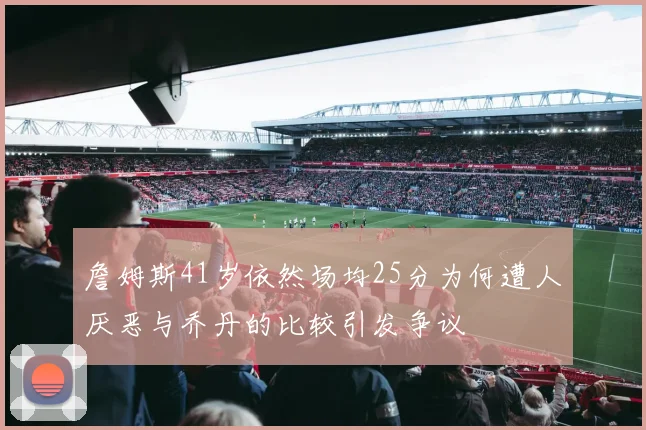 詹姆斯41岁依然场均25分为何遭人厌恶与乔丹的比较引发争议