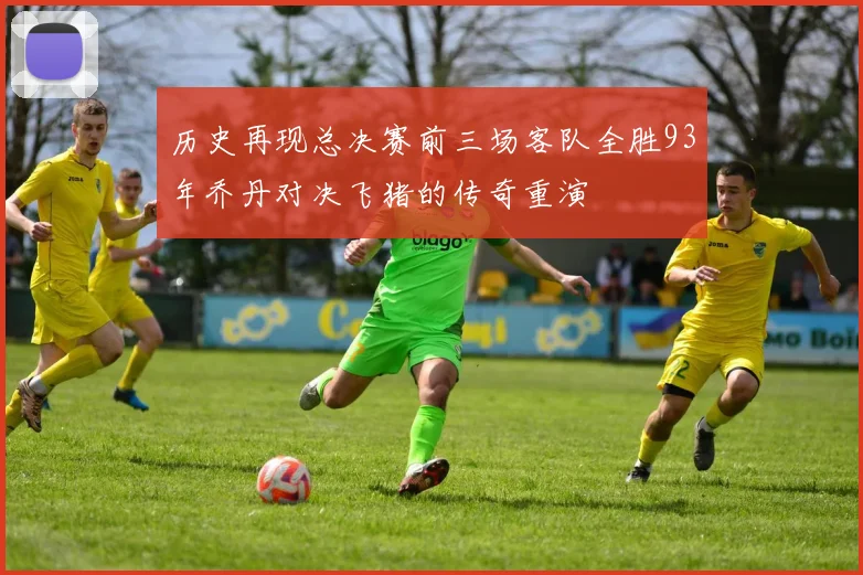 历史再现总决赛前三场客队全胜93年乔丹对决飞猪的传奇重演