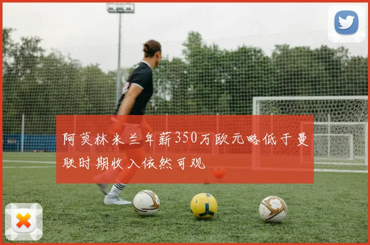 阿莫林米兰年薪350万欧元略低于曼联时期收入依然可观